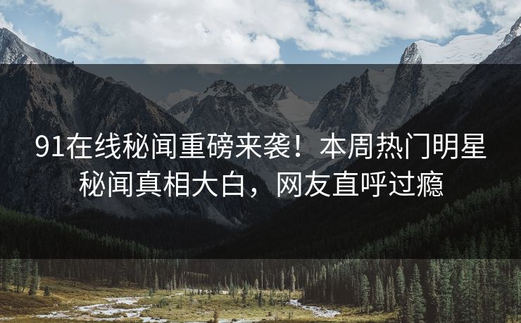 91在线秘闻重磅来袭!本周热门明星秘闻真相大白,网友直呼过瘾