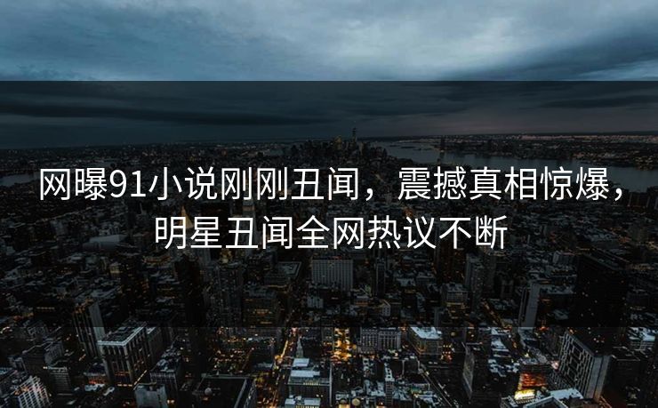 网曝91小说刚刚丑闻，震撼真相惊爆，明星丑闻全网热议不断