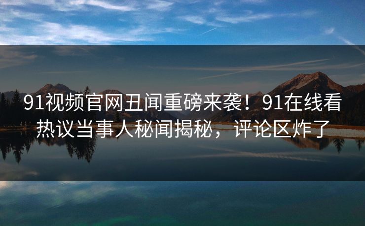 91视频官网丑闻重磅来袭!91在线看热议当事人秘闻揭秘,评论区炸了