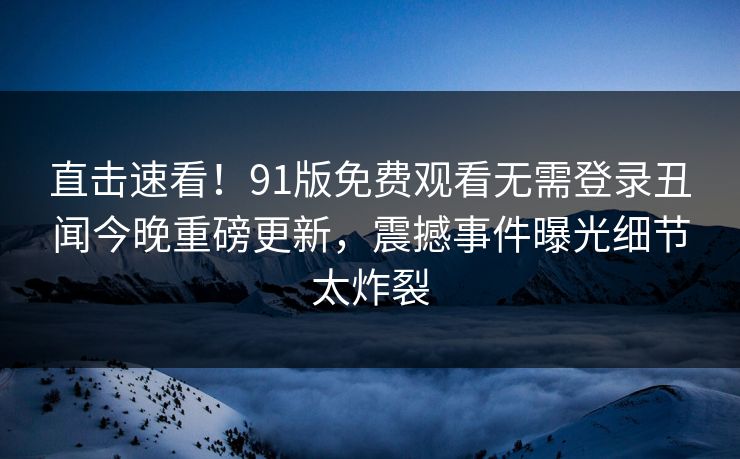 直击速看！91版免费观看无需登录丑闻今晚重磅更新，震撼事件曝光细节太炸裂