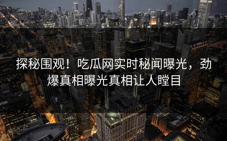 探秘围观！吃瓜网实时秘闻曝光，劲爆真相曝光真相让人瞠目