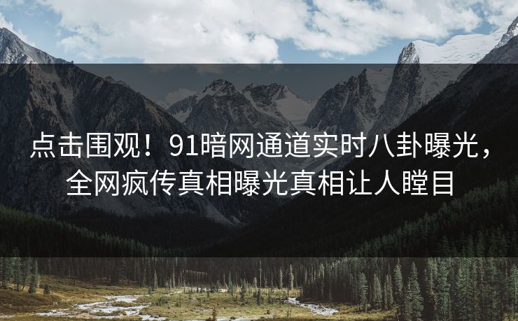 点击围观！91暗网通道实时八卦曝光，全网疯传真相曝光真相让人瞠目