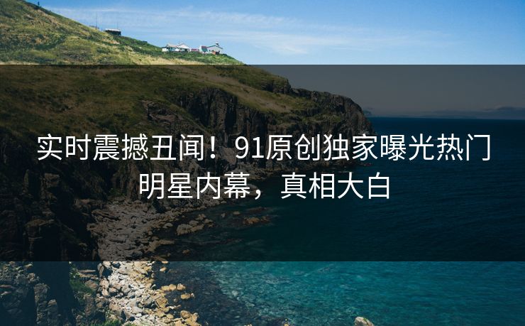 实时震撼丑闻！91原创独家曝光热门明星内幕，真相大白