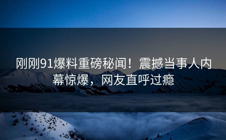 刚刚91爆料重磅秘闻！震撼当事人内幕惊爆，网友直呼过瘾