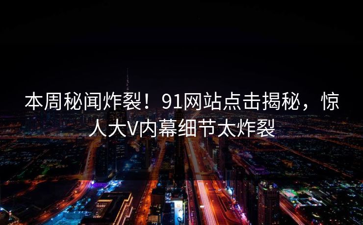 本周秘闻炸裂！91网站点击揭秘，惊人大V内幕细节太炸裂