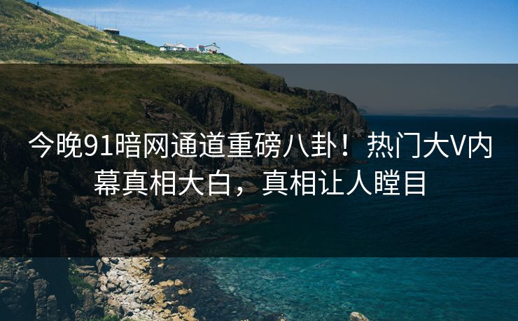 今晚91暗网通道重磅八卦！热门大V内幕真相大白，真相让人瞠目