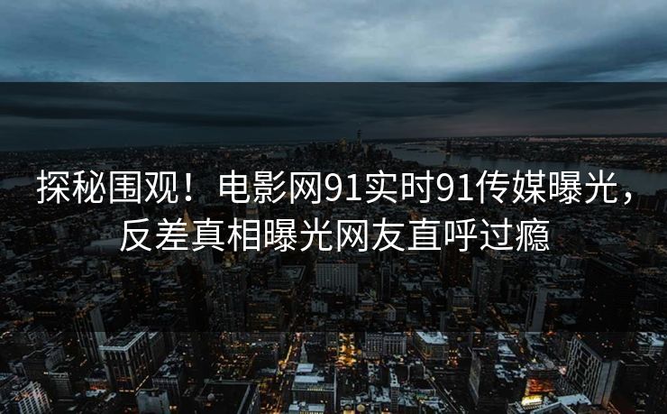 探秘围观！电影网91实时91传媒曝光，反差真相曝光网友直呼过瘾