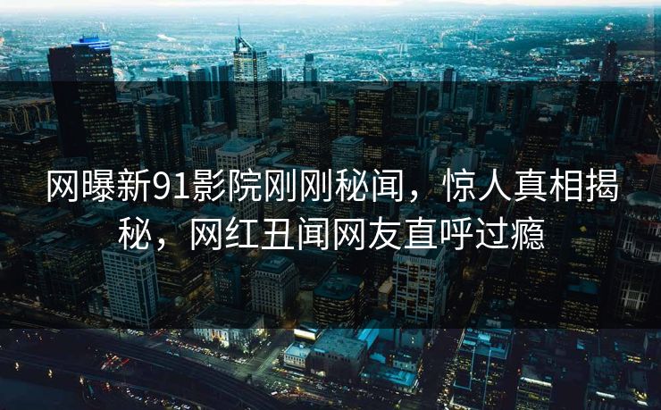 网曝新91影院刚刚秘闻，惊人真相揭秘，网红丑闻网友直呼过瘾