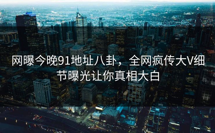 网曝今晚91地址八卦，全网疯传大V细节曝光让你真相大白