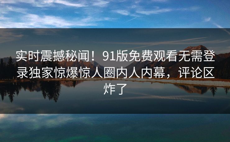 实时震撼秘闻！91版免费观看无需登录独家惊爆惊人圈内人内幕，评论区炸了