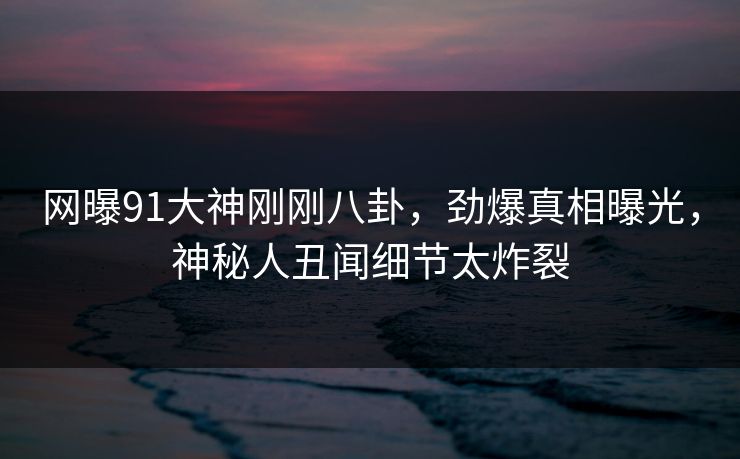 网曝91大神刚刚八卦,劲爆真相曝光,神秘人丑闻细节太炸裂