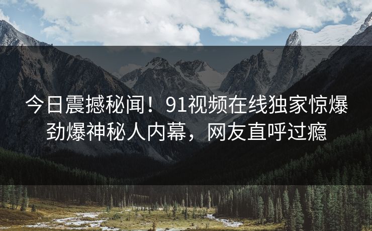 今日震撼秘闻！91视频在线独家惊爆劲爆神秘人内幕，网友直呼过瘾