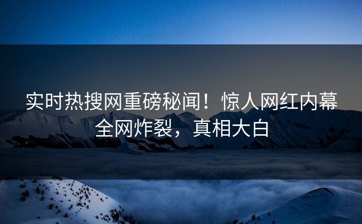 实时热搜网重磅秘闻！惊人网红内幕全网炸裂，真相大白