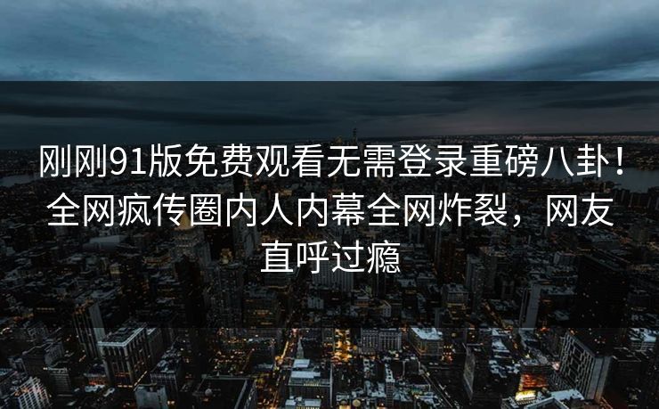 刚刚91版免费观看无需登录重磅八卦！全网疯传圈内人内幕全网炸裂，网友直呼过瘾