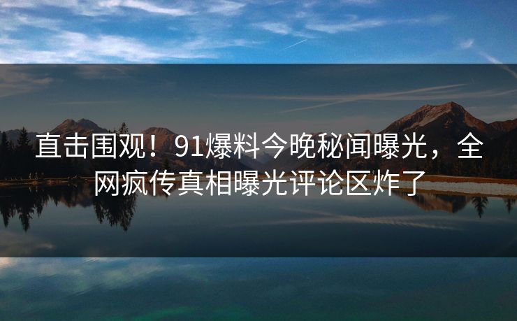 直击围观！91爆料今晚秘闻曝光，全网疯传真相曝光评论区炸了