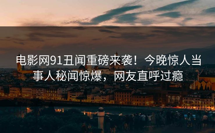 电影网91丑闻重磅来袭！今晚惊人当事人秘闻惊爆，网友直呼过瘾