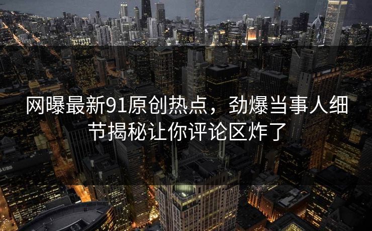 网曝最新91原创热点,劲爆当事人细节揭秘让你评论区炸了