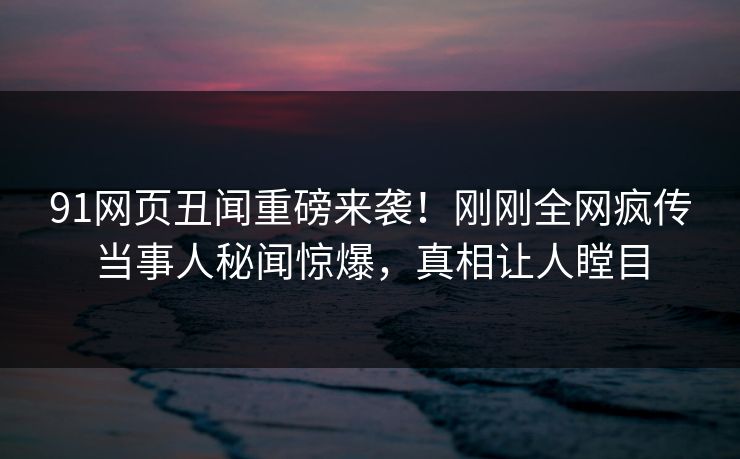 91网页丑闻重磅来袭！刚刚全网疯传当事人秘闻惊爆，真相让人瞠目