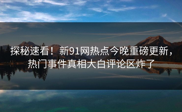 探秘速看！新91网热点今晚重磅更新，热门事件真相大白评论区炸了