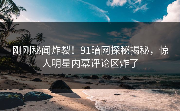 刚刚秘闻炸裂!91暗网探秘揭秘,惊人明星内幕评论区炸了