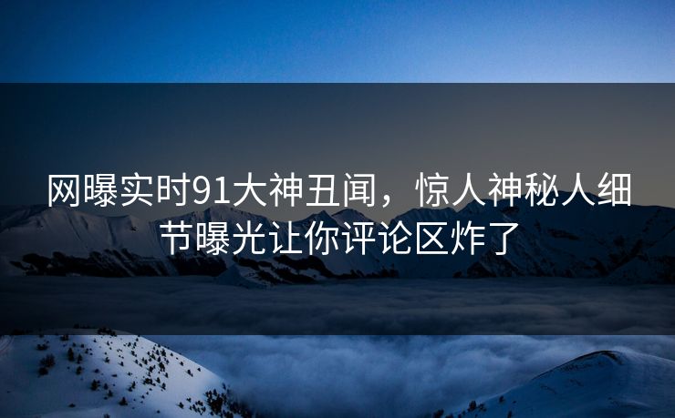 网曝实时91大神丑闻,惊人神秘人细节曝光让你评论区炸了