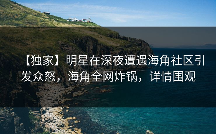 【独家】明星在深夜遭遇海角社区引发众怒，海角全网炸锅，详情围观