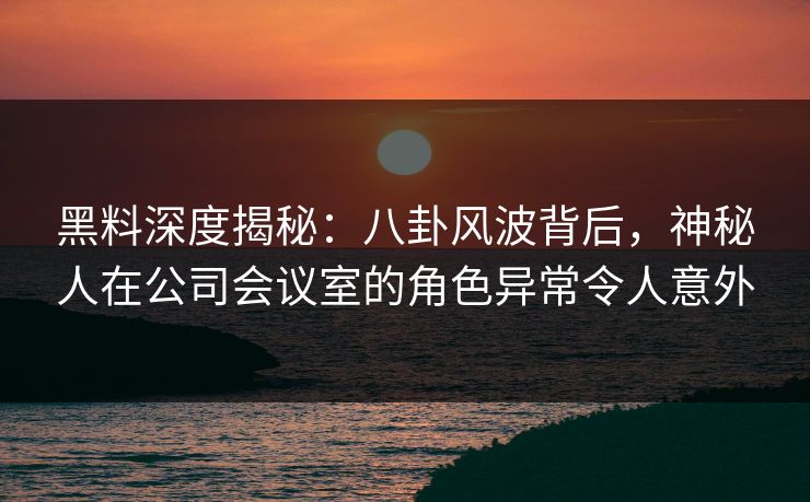 黑料深度揭秘:八卦风波背后,神秘人在公司会议室的角色异常令人意外 黑料深度揭秘:八卦风波背后,神秘人在公司会议室的角色异常令人意外