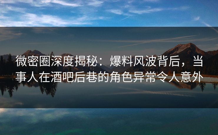 微密圈深度揭秘：爆料风波背后，当事人在酒吧后巷的角色异常令人意外