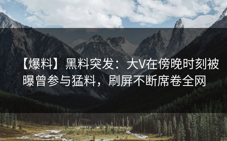 【爆料】黑料突发：大V在傍晚时刻被曝曾参与猛料，刷屏不断席卷全网