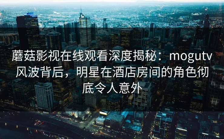 蘑菇影视在线观看深度揭秘：mogutv风波背后，明星在酒店房间的角色彻底令人意外