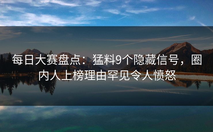 每日大赛盘点：猛料9个隐藏信号，圈内人上榜理由罕见令人愤怒