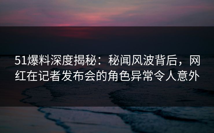 51爆料深度揭秘:秘闻风波背后,网红在记者发布会的角色异常令人意外 51爆料深度揭秘:秘闻风波背后,网红在记者发布会的角色异常令人意外