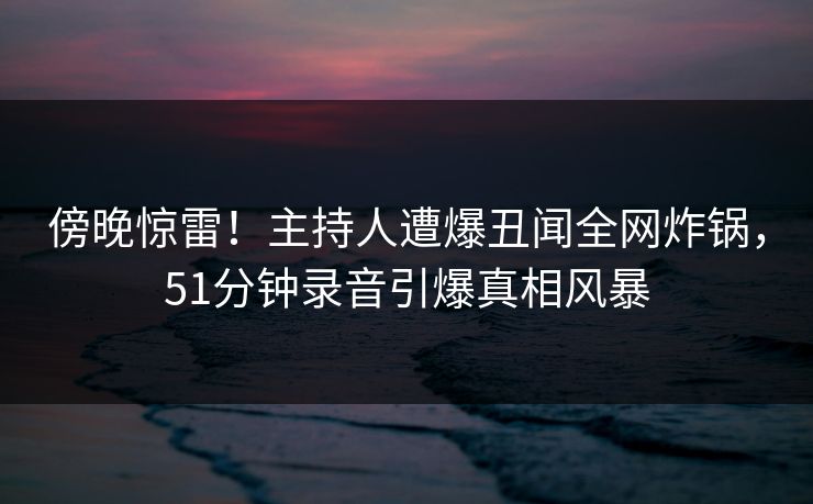 傍晚惊雷!主持人遭爆丑闻全网炸锅,51分钟录音引爆真相风暴 傍晚惊雷!主持人遭爆丑闻全网炸锅,51分钟录音引爆真相风暴