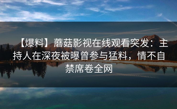 【爆料】蘑菇影视在线观看突发:主持人在深夜被曝曾参与猛料,情不自禁席卷全网 【爆料】蘑菇影视在线观看突发:主持人在深夜被曝曾参与猛料,情不自禁席卷全网