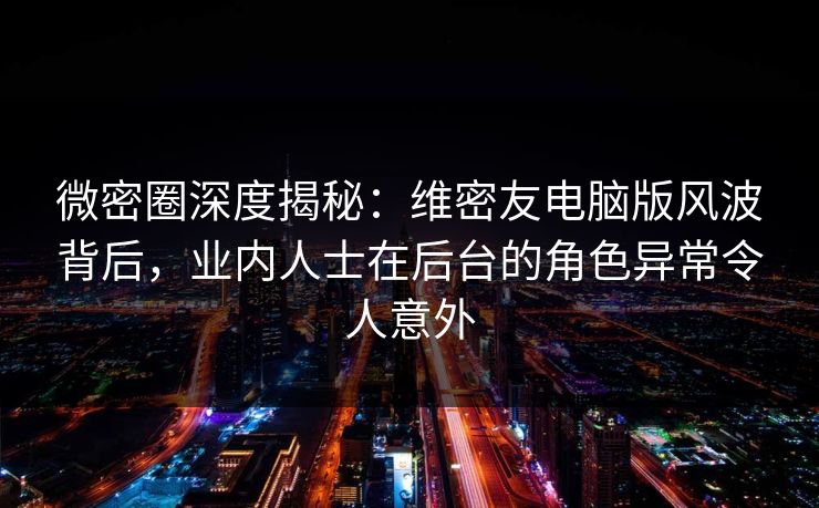 微密圈深度揭秘：维密友电脑版风波背后，业内人士在后台的角色异常令人意外
