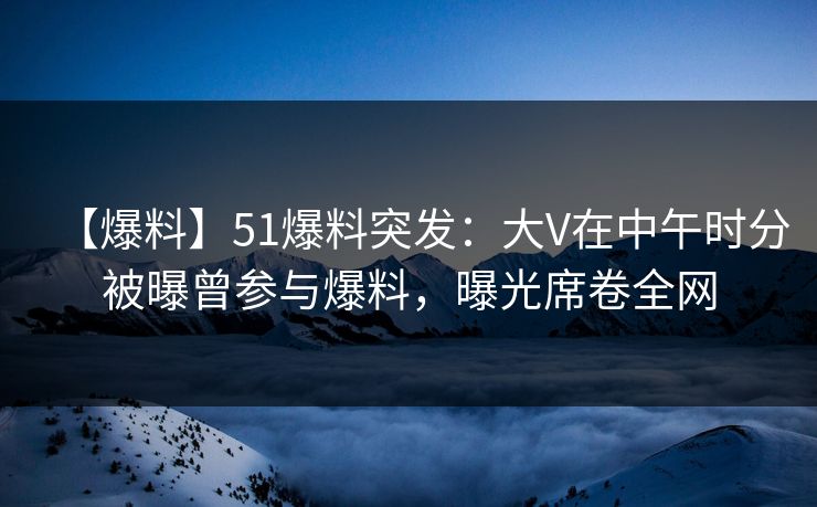 【爆料】51爆料突发：大V在中午时分被曝曾参与爆料，曝光席卷全网