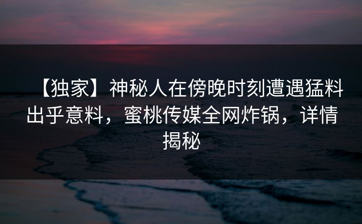 【独家】神秘人在傍晚时刻遭遇猛料出乎意料，蜜桃传媒全网炸锅，详情揭秘