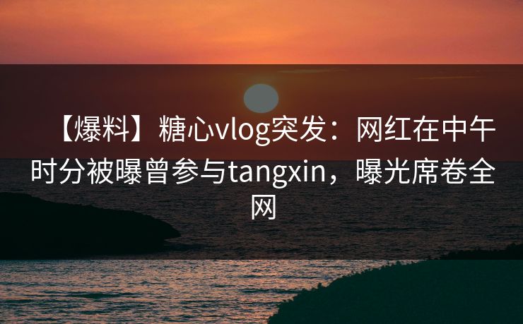 【爆料】糖心vlog突发：网红在中午时分被曝曾参与tangxin，曝光席卷全网