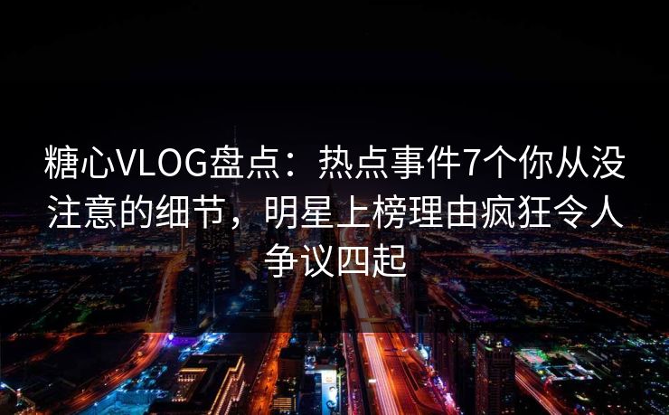 糖心VLOG盘点：热点事件7个你从没注意的细节，明星上榜理由疯狂令人争议四起