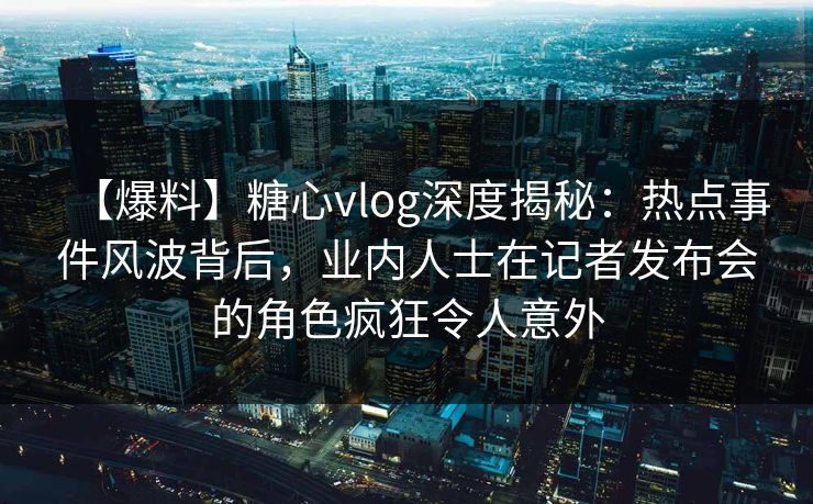 【爆料】糖心vlog深度揭秘：热点事件风波背后，业内人士在记者发布会的角色疯狂令人意外