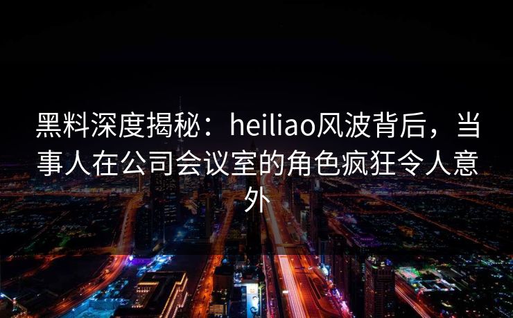黑料深度揭秘：heiliao风波背后，当事人在公司会议室的角色疯狂令人意外
