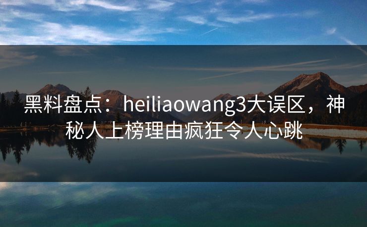 黑料盘点:heiliaowang3大误区,神秘人上榜理由疯狂令人心跳 黑料盘点:heiliaowang3大误区,神秘人上榜理由疯狂令人心跳
