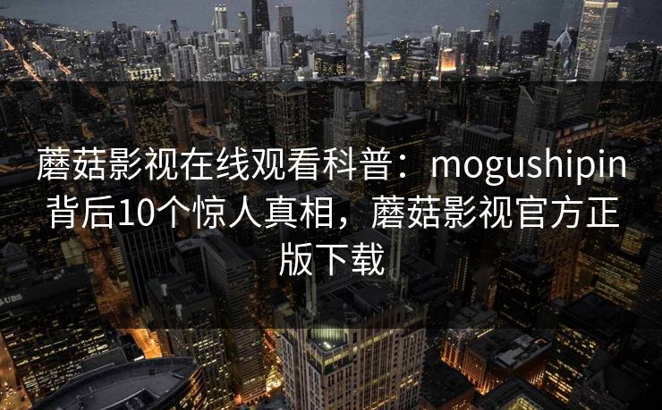 蘑菇影视在线观看科普:mogushipin背后10个惊人真相,蘑菇影视官方正版下载 蘑菇影视在线观看科普:mogushipin背后10个惊人真相,蘑菇影视官方正版下载