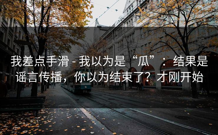 我差点手滑 - 我以为是“瓜”：结果是谣言传播，你以为结束了？才刚开始