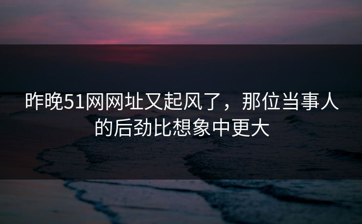 昨晚51网网址又起风了，那位当事人的后劲比想象中更大