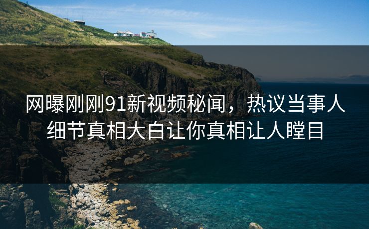网曝刚刚91新视频秘闻，热议当事人细节真相大白让你真相让人瞠目