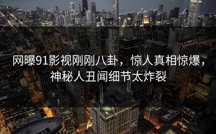 网曝91影视刚刚八卦，惊人真相惊爆，神秘人丑闻细节太炸裂