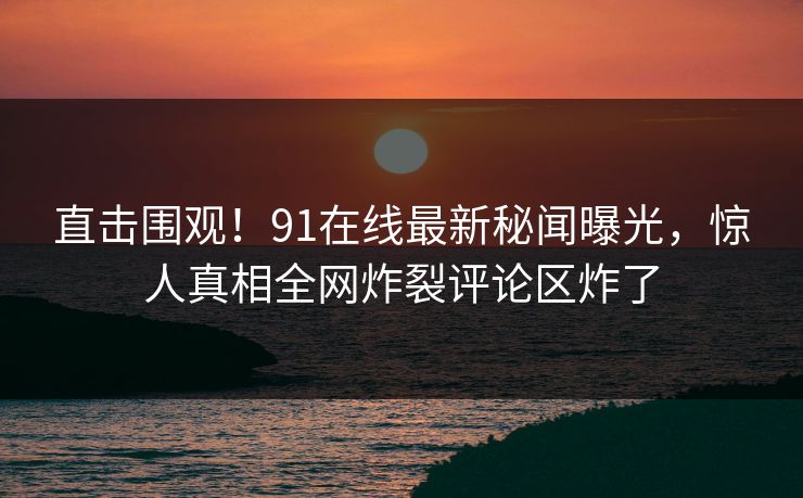 直击围观！91在线最新秘闻曝光，惊人真相全网炸裂评论区炸了