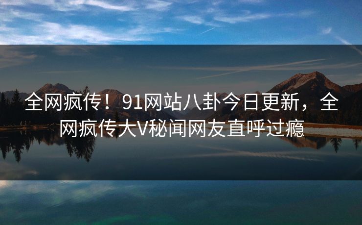 全网疯传!91网站八卦今日更新,全网疯传大V秘闻网友直呼过瘾