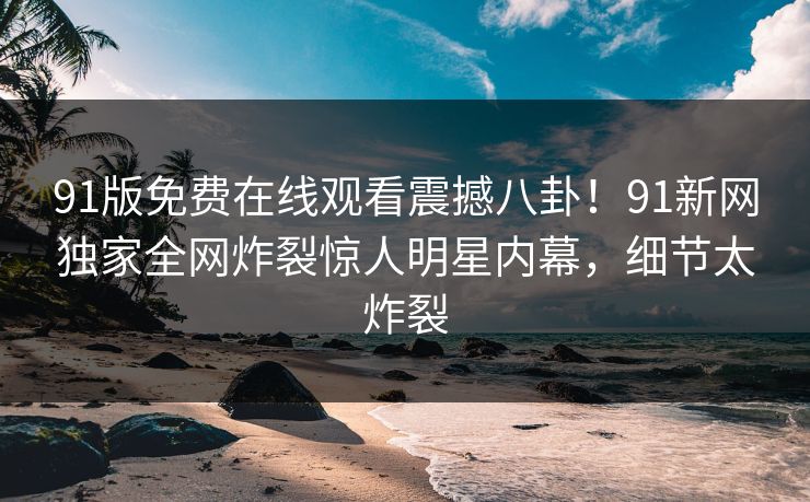 91版免费在线观看震撼八卦!91新网独家全网炸裂惊人明星内幕,细节太炸裂